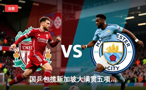 国乒包揽新加坡大满贯五项冠军，樊振东、王曼昱单打登顶彰显统治力