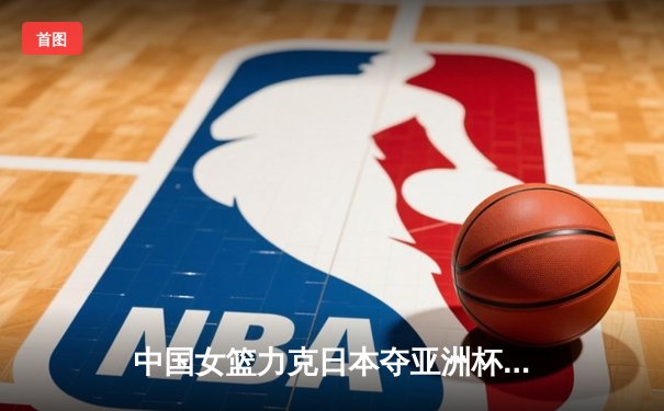 中国女篮力克日本夺亚洲杯冠军，韩旭23+15荣膺MVP