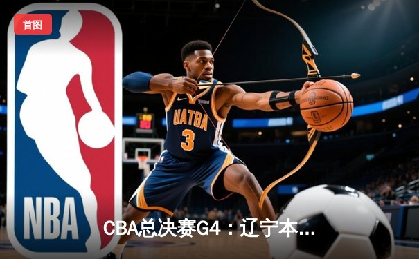 CBA总决赛G4：辽宁本钢加时险胜浙江广厦，总比分3-1夺得赛点