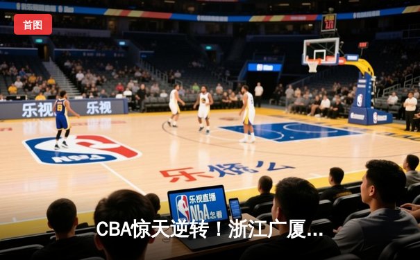 CBA惊天逆转！浙江广厦加时鏖战力克广东宏远，胡金秋30+15统治内线