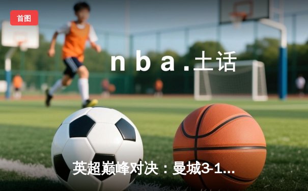 英超巅峰对决：曼城3-1逆转曼联，哈兰德双响锁定胜局