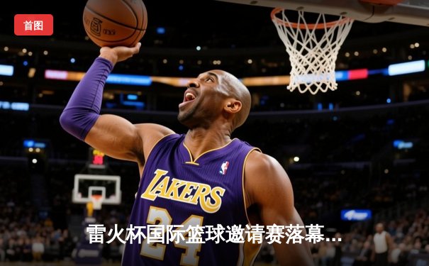 雷火杯国际篮球邀请赛落幕 中国男篮加时险胜澳大利亚摘冠