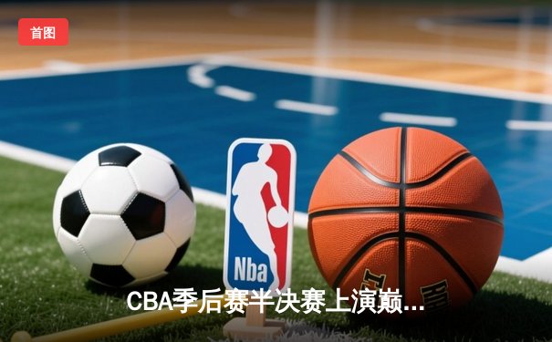 CBA季后赛半决赛上演巅峰对决 浙江东阳光药鏖战三加时力克广东华南虎