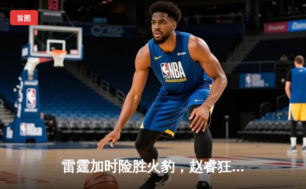 雷霆加时险胜火豹，赵睿狂砍42分创生涯新高